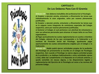 CAPITULO X
De Los Deberes Para Con El Gremio
Artículo 173: Son deberes ineludibles del profesional de la Psicología:
a) Aceptar y ejecutar pronta, entusiasta y eficazmente las tareas que
individualmente le sean asignadas, salvo por razones plenamente
justificadas.
b) Aceptar y ejecutar pronta, entusiasta y eficazmente las tareas que
se le asignen como integrante de comisiones especiales del Colegio
respectivo, salvo por razones plenamente justificadas.
c) Sostener al Colegio al cual pertenece con plenitud de entusiasmo y
usar sus esfuerzos personales para alcanzar el mayor éxito en sus fines
organizativos.
d) Pagar puntualmente las cuotas reglamentarias en cuanto a miembro
del Colegio, además de las que corresponden a la Federación y al
Instituto de Previsión Social del Psicólogo. Igualmente pagar
oportunamente las cuotas extraordinarias exigidas por el Colegio o la
Federación.
Artículo 174: Nadie podrá ejercer actividades propias de la profesión
del Psicólogo sin previamente se inscriba en el Colegio de Psicólogos
respectivo. Aún cuando el Psicólogo no ejerza alguna actividad propia
de la profesión y se dedique habitualmente a otras actividades ajenas
a ésta, debe dar cumplimiento a lo dispuesto en el artículo anterior, y
queda sometido sin excusa alguna, a las disposiciones legales y
reglamentarias del Ejercicio de la Psicología así como a las normas del
presente Código.
 