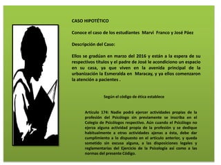 CASO HIPOTÉTICO
Conoce el caso de los estudiantes Marvi Franco y José Páez
Descripción del Caso:
Ellos se gradúan en marzo del 2016 y están a la espera de su
respectivos títulos y el padre de José le acondiciono un espacio
en su casa, ya que viven en la avenida principal de la
urbanización la Esmeralda en Maracay, y ya ellos comenzaron
la atención a pacientes .
Según el código de ética establece
Artículo 174: Nadie podrá ejercer actividades propias de la
profesión del Psicólogo sin previamente se inscriba en el
Colegio de Psicólogos respectivo. Aún cuando el Psicólogo no
ejerza alguna actividad propia de la profesión y se dedique
habitualmente a otras actividades ajenas a ésta, debe dar
cumplimiento a lo dispuesto en el artículo anterior, y queda
sometido sin excusa alguna, a las disposiciones legales y
reglamentarias del Ejercicio de la Psicología así como a las
normas del presente Código.
 