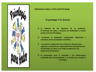 Reflexiones Sobre La Ética Del Psicólogo
El psicólogo Y EL Gremio
 La defensa de los intereses de la profesión.
El fomento de nexos y vínculos de solidaridad y mutua
ayuda entre los Psicólogos.
 Promover la fundación, constitución, desarrollo y
relaciones de las Sociedades Científicas.
 La creación y aplicación de un Sistema y Baremo que
organice y reconozca las especializaciones del ejercicio de
la Psicología, en base a sus títulos académicos y/o
experiencia profesional
 La promoción ante la sociedad y las instituciones
nacionales del reconocimiento a la misión que cumple el
Psicólogo.
 