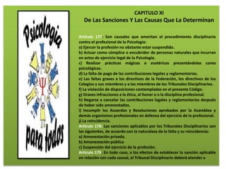 CAPITULO XI
De Las Sanciones Y Las Causas Que La Determinan
Artículo 177: Son causales que ameritan el procedimiento disciplinario
contra el profesional de la Psicología:
a) Ejercer la profesión no obstante estar suspendido.
b) Actuar como cómplice o encubridor de personas naturales que incurran
en actos de ejercicio legal de la Psicología.
c) Realizar prácticas mágicas o esotéricas presentándolas como
psicológicas.
d) La falta de pago de las contribuciones legales y reglamentarias.
e) Las faltas graves a los directivos de la Federación, los directivos de los
Colegios y sus miembros y a los miembros de los Tribunales Disciplinarios.
f) La violación de disposiciones contempladas en el presente Código.
g) Graves infracciones a la ética, al honor o a la disciplina profesional.
h) Negarse a cancelar las contribuciones legales y reglamentarias después
de haber sido amonestados.
i) Incumplir los Acuerdos y Resoluciones aprobados por la Asamblea y
demás organismos profesionales en defensa del ejercicio de la profesional.
j) La reincidencia.
Artículo 178: Las sanciones aplicables por los Tribunales Disciplinarios son
las siguientes, de acuerdo con la naturaleza de la falta y su reincidencia:
a) Amonestación privada.
b) Amonestación pública
c) Suspensión del ejercicio de la profesión.
Artículo 179: En todo caso, a los efectos de establecer la sanción aplicable
en relación con cada causal, el Tribunal Disciplinario deberá atender a
 