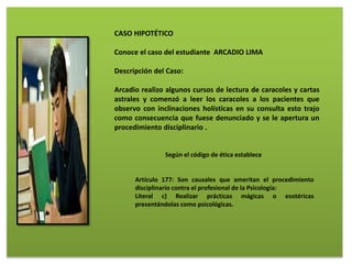 CASO HIPOTÉTICO
Conoce el caso del estudiante ARCADIO LIMA
Descripción del Caso:
Arcadio realizo algunos cursos de lectura de caracoles y cartas
astrales y comenzó a leer los caracoles a los pacientes que
observo con inclinaciones holísticas en su consulta esto trajo
como consecuencia que fuese denunciado y se le apertura un
procedimiento disciplinario .
Según el código de ética establece
Artículo 177: Son causales que ameritan el procedimiento
disciplinario contra el profesional de la Psicología:
Literal c) Realizar prácticas mágicas o esotéricas
presentándolas como psicológicas.
 