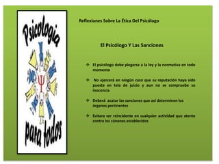 Reflexiones Sobre La Ética Del Psicólogo
El Psicólogo Y Las Sanciones
 El psicólogo debe plegarse a la ley y la normativa en todo
momento
 No ejercerá en ningún caso que su reputación haya sido
puesta en tela de juicio y aun no se compruebe su
inocencia
 Deberá acatar las sanciones que así determinen los
órganos pertinentes
 Evitara ser reincidente en cualquier actividad que atente
contra los cánones establecidos
 