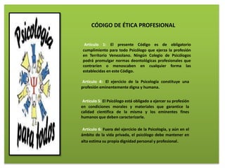 Artículo 1: El presente Código es de obligatorio
cumplimiento para todo Psicólogo que ejerza la profesión
en Territorio Venezolano. Ningún Colegio de Psicólogos
podrá promulgar normas deontológicas profesionales que
contraríen o menoscaben en cualquier forma las
establecidas en este Código.
CÓDIGO DE ÉTICA PROFESIONAL
Artículo 4: El ejercicio de la Psicología constituye una
profesión eminentemente digna y humana.
Artículo 5: El Psicólogo está obligado a ejercer su profesión
en condiciones morales y materiales que garantice la
calidad científica de la misma y los eminentes fines
humanos que deben caracterizarle.
Artículo 6: Fuera del ejercicio de la Psicología, y aún en el
ámbito de la vida privada, el psicólogo debe mantener en
alta estima su propia dignidad personal y profesional.
 