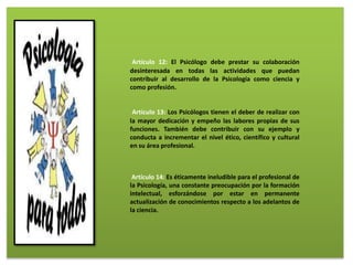 Artículo 12: El Psicólogo debe prestar su colaboración
desinteresada en todas las actividades que puedan
contribuir al desarrollo de la Psicología como ciencia y
como profesión.
Artículo 13: Los Psicólogos tienen el deber de realizar con
la mayor dedicación y empeño las labores propias de sus
funciones. También debe contribuir con su ejemplo y
conducta a incrementar el nivel ético, científico y cultural
en su área profesional.
Artículo 14: Es éticamente ineludible para el profesional de
la Psicología, una constante preocupación por la formación
intelectual, esforzándose por estar en permanente
actualización de conocimientos respecto a los adelantos de
la ciencia.
 