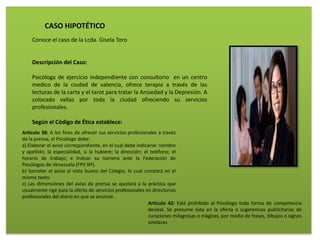 CASO HIPOTÉTICO
Conoce el caso de la Lcda. Gisela Toro
Descripción del Caso:
Psicóloga de ejercicio independiente con consultorio en un centro
medico de la ciudad de valencia, ofrece terapia a través de las
lecturas de la carta y el tarot para tratar la Ansiedad y la Depresión. A
colocado vallas por toda la ciudad ofreciendo su servicios
profesionales.
Según el Código de Ética establece:
Artículo 38: A los fines de ofrecer sus servicios profesionales a través
de la prensa, el Psicólogo debe:
a) Elaborar el aviso correspondiente, en el cual debe indicarse: nombre
y apellido; la especialidad, si la hubiere; la dirección; el teléfono; el
horario de trabajo; e indicar su número ante la Federación de
Psicólogos de Venezuela (FPV Nº).
b) Someter el aviso al visto bueno del Colegio, lo cual constará en el
mismo texto.
c) Las dimensiones del aviso de prensa se ajustará a la práctica que
usualmente rige para la oferta de servicios profesionales en directorios
profesionales del diario en que se anuncie.
Artículo 42: Está prohibido al Psicólogo toda forma de competencia
desleal. Se presume ésta en la oferta o sugerencias publicitarias de
curaciones milagrosas o mágicas, por medio de frases, dibujos o signos
similares
 