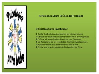El Psicólogo Como Investigador:
 Cuidar la absoluta privacidad en las intervenciones.
Utilizar los resultados únicamente con fines investigativos.
Ceñirse a los resultados obtenidos y no falsearlos.
No Apropiarse de los resultados de otros investigadores.
Aplicar siempre el consentimiento informado.
Contar con la autorización de los Comités de Ética.
Reflexiones Sobre la Ética del Psicólogo
 