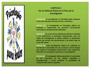 CAPITULO I
De los Deberes Éticos en el Área de la
Investigación
Artículo 54: La investigación en Psicología debe inspirarse
en los más elevados principios éticos y científicos.
Artículo 55: La investigación en Psicología deberá ser
realizada y supervisada por personas técnicamente
entrenadas y científicamente calificadas.
Artículo 56: En el caso de los individuos enfermos mentales
o con deficiencias o anomalías conductuales, para ser
sujeto de investigación se deberá obtener la aprobación
previa, por escrito, del representante o de quien haga las
veces del mismo.
Artículo 59: Todo investigación deberá ser calificada en
función de su necesidad real, de su alcance y de los riesgos
que implica. El investigador deberá tener sumo cuidado de
transmitir las verdaderas razones de su investigación.
Artículo 60: El investigador deberá garantizar el anonimato
de las respuestas de los sujetos sometidos a
investigaciones y evitar aminorar la posibilidad de
cualquier daño moral a aquellos.
 