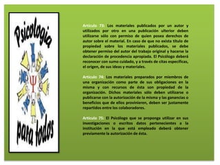 Artículo 73: Los materiales publicados por un autor y
utilizados por otro en una publicación ulterior deben
utilizarse sólo con permiso de quien posea derechos de
autor sobre el material. En caso de que no exista título de
propiedad sobre los materiales publicados, se debe
obtener permiso del autor del trabajo original y hacerse la
declaración de procedencia apropiada. El Psicólogo deberá
reconocer con sumo cuidado, y a través de citas específicas,
el origen, de sus ideas y materiales.
Artículo 74: Los materiales preparados por miembros de
una organización como parte de sus obligaciones en la
misma y con recursos de ésta son propiedad de la
organización. Dichos materiales sólo deben utilizarse o
publicarse con la autorización de la misma y las ganancias o
beneficios que de ellos provinieren, deben ser justamente
repartidos entre los colaboradores.
Artículo 75: El Psicólogo que se proponga utilizar en sus
investigaciones o escritos datos pertenecientes a la
institución en la que está empleado deberá obtener
previamente la autorización de ésta.
 