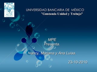 MPE Presenta. Nancy, Mariana y Ana Luisa . 23-10-2010 UNIVERSIDAD BANCARIA DE  MÈXICO “ Constancia Unidad y Trabajo”  