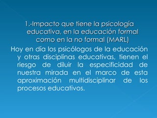 1.-Impacto que tiene la psicología educativa, en la educación formal como en la no formal   (MARL) Hoy en día los psicólogos de la educación y otras disciplinas educativas, tienen el riesgo de diluir la especificidad de nuestra mirada en el marco de esta aproximación multidisciplinar de los procesos educativos.  
