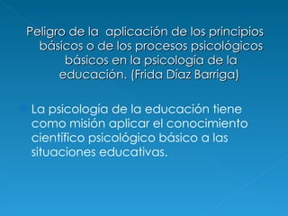 Peligro de la  aplicación de los principios básicos o de los procesos psicológicos básicos en la psicología de la educación.  (Frida Díaz Barriga)  La psicología de la educación tiene como misión aplicar el conocimiento científico psicológico básico a las situaciones educativas. 