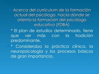 Acerca del curriculum  de la formación actual del psicólogo, hacia dónde se orienta la formación del psicólogo educativo (FDBA) *  El plan de estudios determinado, tiene que ver más con la tradición predominante.  * Consideraba la práctica clínica, la neuropsicología y los procesos básicos de gran importancia. 
