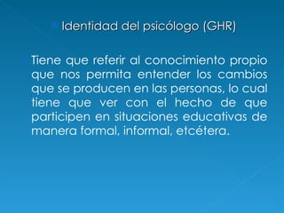 Identidad del psicólogo  (GHR) Tiene que referir al conocimiento propio que nos permita entender los cambios que se producen en las personas, lo cual tiene que ver con el hecho de que participen en situaciones educativas de manera formal, informal, etcétera. 