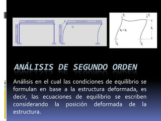 ANÁLISIS DE SEGUNDO ORDEN
Análisis en el cual las condiciones de equilibrio se
formulan en base a la estructura deformada, es
decir, las ecuaciones de equilibrio se escriben
considerando la posición deformada de la
estructura.
 