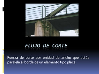 FLUJO DE CORTE

Fuerza de corte por unidad de ancho que actúa
paralela al borde de un elemento tipo placa.
 