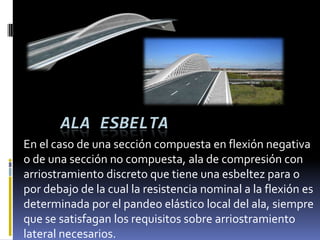 ALA ESBELTA
En el caso de una sección compuesta en flexión negativa
o de una sección no compuesta, ala de compresión con
arriostramiento discreto que tiene una esbeltez para o
por debajo de la cual la resistencia nominal a la flexión es
determinada por el pandeo elástico local del ala, siempre
que se satisfagan los requisitos sobre arriostramiento
lateral necesarios.
 