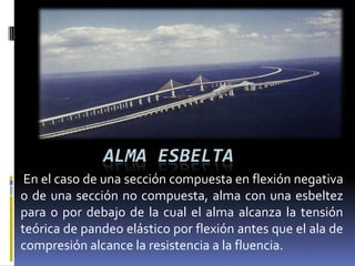 ALMA ESBELTA
 En el caso de una sección compuesta en flexión negativa
o de una sección no compuesta, alma con una esbeltez
para o por debajo de la cual el alma alcanza la tensión
teórica de pandeo elástico por flexión antes que el ala de
compresión alcance la resistencia a la fluencia.
 