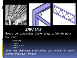 EMPALME
Grupo de conexiones abulonadas, suficiente para
transmitir :
       momento
       corte
       esfuerzo axial
       torsor
Entre dos elementos estructurales para formar un único
elemento de mayor longitud.
 