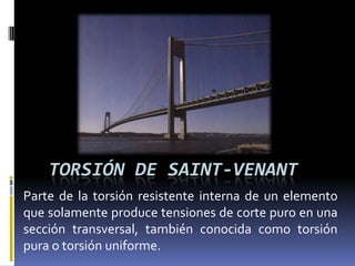 TORSIÓN DE SAINT-VENANT
Parte de la torsión resistente interna de un elemento
que solamente produce tensiones de corte puro en una
sección transversal, también conocida como torsión
pura o torsión uniforme.
 