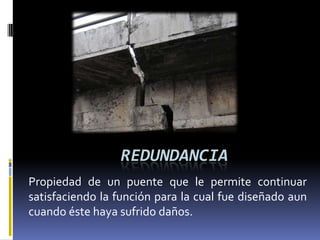 REDUNDANCIA
Propiedad de un puente que le permite continuar
satisfaciendo la función para la cual fue diseñado aun
cuando éste haya sufrido daños.
 