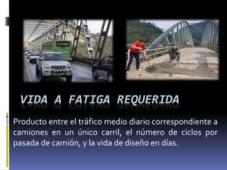 VIDA A FATIGA REQUERIDA
Producto entre el tráfico medio diario correspondiente a
camiones en un único carril, el número de ciclos por
pasada de camión, y la vida de diseño en días.
 