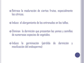 Retrasa la maduración de ciertos frutos, especialmente los cítricos. Induce  el alargamiento de los entrenudos en los tallos. Eliminan  la dormición que presentan las yemas y semillas de numerosas especies de vegetales. Induce la germinación (pérdida de dormición y movilización del endospermo) 