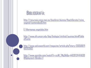 Bibliografía:http://recursos.cnice.mec.es/biosfera/alumno/1bachillerato/reino_vegetal/contenidos10.htmE:\Hormonas vegetales.htmhttp://www.efn.uncor.edu/dep/biologia/intrbiol/auxinas.htm#TableofContehttp://www.sativaworld.com/magazine/article.php?story=20050617160203502http://www.youtube.com/watch?v=zctM_TWg5Ik&p=44D3FC1F4FA63081&playnext=1&index=1