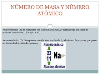 NÚMERO DE MASA Y NÚMERO ATÓMICONúmero másico (A). Se representa con la letra mayúscula A y corresponde a la suma de protones y neutrones.    ( A = p+  +  n°).Número atómico (Z).  Se representa con la letra mayúscula Z y el número de protones que posee un átomo de determinado elemento. 