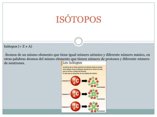ISÓTOPOSIsótopos (= Z ≠ A)Átomos de un mismo elemento que tiene igual número atómico y diferente número másico, en otras palabras átomos del mismo elemento que tienen número de protones y diferente número de neutrones. 