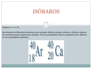 ISÓBAROSIsóbaros (= A ≠ Z)Son átomos de diferentes elementos que teniendo distinto número atómico y distinto número de neutrones poseen igual masa atómica. Poseen propiedades físicas semejantes pero difieren en sus propiedades químicas. 