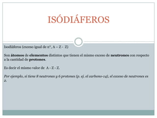 ISÓDIÁFEROSIsodiáferos (exceso igual de n°, A – Z -  Z)Son átomos de elementos distintos que tienen el mismo exceso de neutrones con respecto a la cantidad de protones.Es decir el mismo valor de  A - Z - Z.Por ejemplo, si tiene 8 neutrones y 6 protones (p. ej. el carbono-14), el exceso de neutrones es 2. 