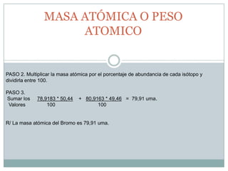 PASO 2. Multiplicar la masa atómica por el porcentaje de abundancia de cada isótopo y dividirla entre 100.  PASO 3. Sumar los     78,9183 * 50,44    +   80,9163 * 49,46   =  79,91 uma.  Valores               100                              100R/ La masa atómica del Bromo es 79,91 uma. MASA ATÓMICA O PESO ATOMICO