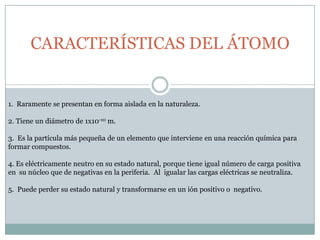 CARACTERÍSTICAS DEL ÁTOMO 1.  Raramente se presentan en forma aislada en la naturaleza.2. Tiene un diámetro de 1x10-10 m.3.  Es la partícula más pequeña de un elemento que interviene en una reacción química para formar compuestos.4. Es eléctricamente neutro en su estado natural, porque tiene igual número de carga positiva en  su núcleo que de negativas en la periferia.  Al  igualar las cargas eléctricas se neutraliza.5.  Puede perder su estado natural y transformarse en un ión positivo o  negativo.