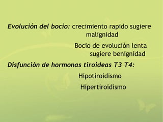 Evolución del bocio: crecimiento rapido sugiere
                          malignidad
                     Bocio de evolución lenta
                          sugiere benignidad
Disfunción de hormonas tiroideas T3 T4:
                       Hipotiroidismo
                       Hipertiroidismo
 