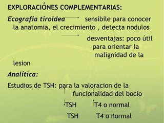 EXPLORACIóNES COMPLEMENTARIAS:
Ecografia tiroidea        sensibile para conocer
  la anatomia, el crecimiento , detecta nodulos
                          desventajas: poco útil
                            para orientar la
                             malignidad de la
 lesion
Analítica:
Estudios de TSH: para la valoracion de la
                     funcionalidad del bocio
                   TSH      T4 o normal
                   TSH       T4 o normal
 