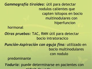 Gammagrafía tiroidea: útil para detectar
                  nodulos calientes que
                    capten isitopos en bocio
                      multinodulares con
                            hiperfuncion
 hormonal
Otras pruebas: TAC, RMN útil para detectar
                 bocio intratoracico
Punción–Aspiración con aguja fina: utilizado en
                        bocio multinodulares
                         con nodulo
 predominante
Yoduria: puede determinarse en pacientes con
 