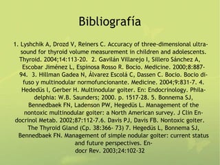 Bibliografía
1. Lyshchik A, Drozd V, Reiners C. Accuracy of three-dimensional ultra-
   sound for thyroid volume measurement in children and adolescents.
  Thyroid. 2004;14:113-20. 2. Gavilán Villarejo I, Sillero Sánchez A,
    Escobar Jiménez L, Espinosa Rosso R. Bocio. Medicine. 2000;8:887-
  94. 3. Hillman Gadea N, Álvarez Escolá C, Dassen C. Bocio. Bocio di-
    fuso y multinodular normofuncionante. Medicine. 2004;9:831-7. 4.
   Hededüs l, Gerber H. Multinodular goiter. En: Endocrinology. Phila-
        delphia: W.B. Saunders; 2000. p. 1517-28. 5. Bonnema SJ,
      Bennedbaek FN, Ladenson PW, Hegedüs L. Management of the
     nontoxic multinodular goiter: a North American survey. J Clin En-
docrinol Metab. 2002;87:112-7.6. Davis PJ, Davis FB. Nontoxic goiter.
      The Thyroid Gland (Cp. 38:366- 73) 7. Hegedüs L, Bonnema SJ,
  Bennedbaek FN. Management of simple nodular goiter: current status
                       and future perspectives. En-
                       docr Rev. 2003;24:102-32
 