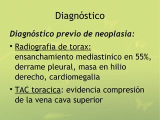 Diagnóstico
Diagnóstico previo de neoplasia:

    Radiografia de torax:
    ensanchamiento mediastinico en 55%,
    derrame pleural, masa en hilio
    derecho, cardiomegalia

    TAC toracica: evidencia compresión
    de la vena cava superior
 