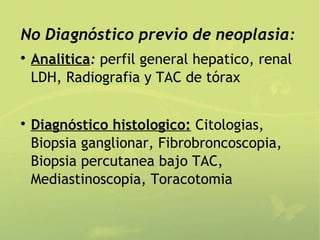 No Diagnóstico previo de neoplasia:

    Analitica: perfil general hepatico, renal
    LDH, Radiografia y TAC de tórax



    Diagnóstico histologico: Citologias,
    Biopsia ganglionar, Fibrobroncoscopia,
    Biopsia percutanea bajo TAC,
    Mediastinoscopia, Toracotomia
 