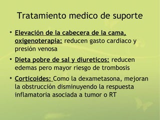 Tratamiento medico de suporte

    Elevación de la cabecera de la cama,
    oxigenoterapia: reducen gasto cardiaco y
    presión venosa

    Dieta pobre de sal y diureticos: reducen
    edemas pero mayor riesgo de trombosis

    Corticoides: Como la dexametasona, mejoran
    la obstrucción disminuyendo la respuesta
    inflamatoria asociada a tumor o RT
 