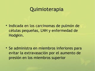 Quimioterapia


    Indicada en los carcinomas de pulmón de
    células pequeñas, LNH y enfermedad de
    Hodgkin.



    Se administra en miembros inferiores para
    evitar la extravasación por el aumento de
    presión en los miembros superior
 