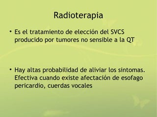 Radioterapia

    Es el tratamiento de elección del SVCS
    producido por tumores no sensible a la QT




    Hay altas probabilidad de aliviar los sintomas.
    Efectiva cuando existe afectación de esofago
    pericardio, cuerdas vocales
 