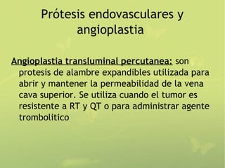Prótesis endovasculares y
             angioplastia

Angioplastia transluminal percutanea: son
 protesis de alambre expandibles utilizada para
 abrir y mantener la permeabilidad de la vena
 cava superior. Se utiliza cuando el tumor es
 resistente a RT y QT o para administrar agente
 trombolitico
 