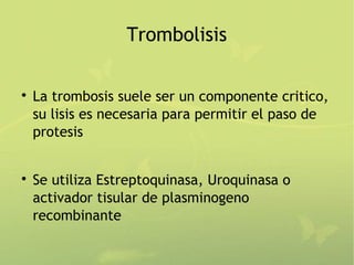 Trombolisis


    La trombosis suele ser un componente critico,
    su lisis es necesaria para permitir el paso de
    protesis



    Se utiliza Estreptoquinasa, Uroquinasa o
    activador tisular de plasminogeno
    recombinante
 