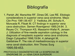 Bibliografía
1. Parish JM, Marschke RF, Dines DE, Lee RE. Etiologic
  considerations in superior vena cava síndrome. Mayo
  Clin Proc 1981;56:407. 2. Yedlicka JW, Schultz K,
  Moncada R, Flisak M. CT findings in superior vena
  cava obstruction. Semen Roentgenol 1989;24:84. 3.
  Reyes CV, Thompson KS, Massarini-Wafai R, Jensen
  J. Utilization of fine-needle aspiration cytology in the
  diagnosis of neoplastic superior vena cava síndrome.
  Diagn Cytopathol 1998;19:84. 4.Jahangiri M,
  Galdstraw P. The role of mediastinoscopy in superior
  vena caval obstruction. Ann Thorac Surg
  1995;59:453.
PROTOCOLO DIAGNÓSTICO DE LA SOSPECHA DE
  SÍNDROME DE LA VENA CAVA SUPERIOR
 