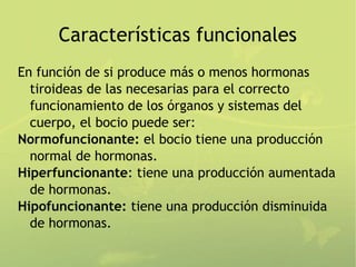 Características funcionales
En función de si produce más o menos hormonas
  tiroideas de las necesarias para el correcto
  funcionamiento de los órganos y sistemas del
  cuerpo, el bocio puede ser:
Normofuncionante: el bocio tiene una producción
  normal de hormonas.
Hiperfuncionante: tiene una producción aumentada
  de hormonas.
Hipofuncionante: tiene una producción disminuida
  de hormonas.
 
