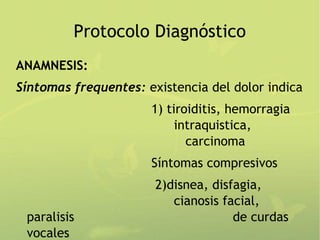 Protocolo Diagnóstico
ANAMNESIS:
Síntomas frequentes: existencia del dolor indica
                      1) tiroiditis, hemorragia
                           intraquistica,
                             carcinoma
                      Síntomas compresivos
                       2)disnea, disfagia,
                          cianosis facial,
 paralisis                           de curdas
 vocales
 