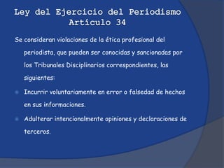Se consideran violaciones de la ética profesional del

    periodista, que pueden ser conocidas y sancionadas por

    los Tribunales Disciplinarios correspondientes, las

    siguientes:

   Incurrir voluntariamente en error o falsedad de hechos

    en sus informaciones.

   Adulterar intencionalmente opiniones y declaraciones de

    terceros.
 