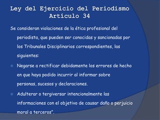 Se consideran violaciones de la ética profesional del

    periodista, que pueden ser conocidas y sancionadas por

    los Tribunales Disciplinarios correspondientes, las

    siguientes:

   Negarse a rectificar debidamente los errores de hecho

    en que haya podido incurrir al informar sobre

    personas, sucesos y declaraciones.

   Adulterar o tergiversar intencionalmente las

    informaciones con el objetivo de causar daño o perjuicio

    moral a terceros”.
 