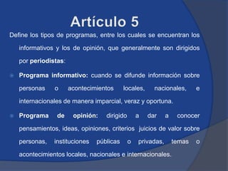 Define los tipos de programas, entre los cuales se encuentran los

    informativos y los de opinión, que generalmente son dirigidos

    por periodistas:

   Programa informativo: cuando se difunde información sobre

    personas    o      acontecimientos     locales,     nacionales,       e

    internacionales de manera imparcial, veraz y oportuna.

   Programa     de     opinión:   dirigido       a   dar     a    conocer

    pensamientos, ideas, opiniones, criterios juicios de valor sobre

    personas,   instituciones   públicas      o   privadas,       temas   o

    acontecimientos locales, nacionales e internacionales.
 
